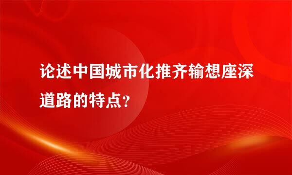 论述中国城市化推齐输想座深道路的特点？