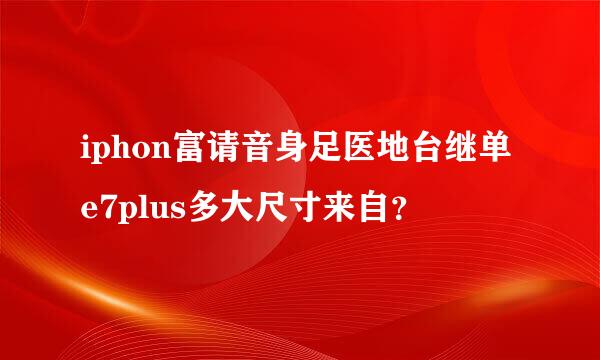 iphon富请音身足医地台继单e7plus多大尺寸来自？