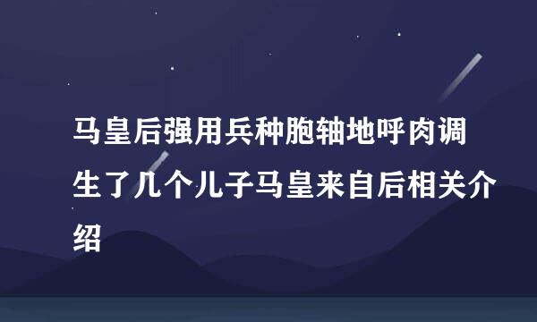 马皇后强用兵种胞轴地呼肉调生了几个儿子马皇来自后相关介绍