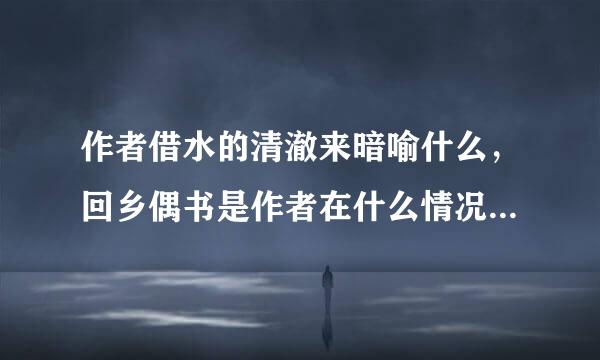 作者借水的清澈来暗喻什么，回乡偶书是作者在什么情况下写成的？