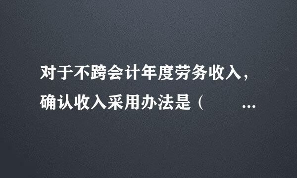 对于不跨会计年度劳务收入，确认收入采用办法是（  A ）。