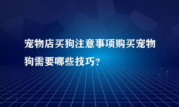 宠物店买狗注意事项购买宠物狗需要哪些技巧？