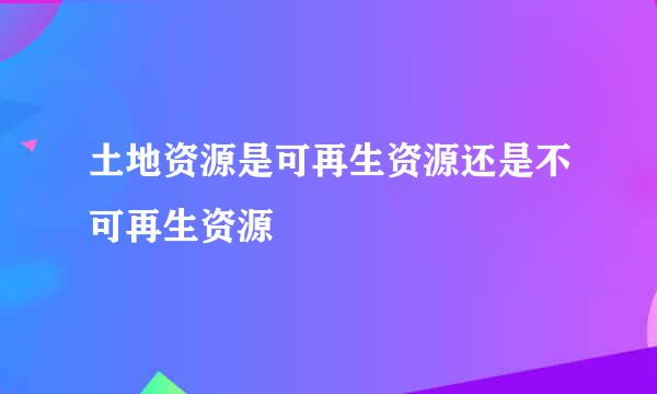 土地资源是可再生资源还是不可再生资源