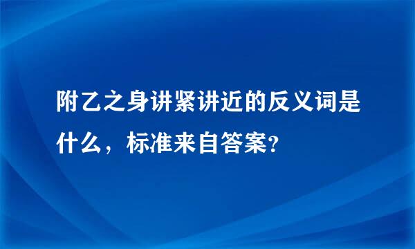 附乙之身讲紧讲近的反义词是什么，标准来自答案？