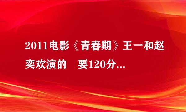 2011电影《青春期》王一和赵奕欢演的 要120分钟完整无删减 50分钟的不要，发到邮箱：851542279@qq.com