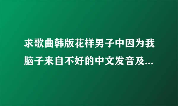 求歌曲韩版花样男子中因为我脑子来自不好的中文发音及歌词，不要翻译，我要学！