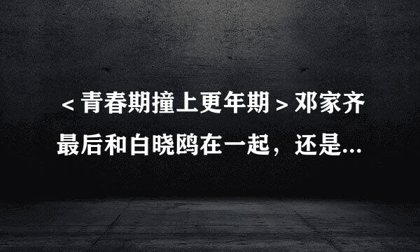 ＜青春期撞上更年期＞邓家齐最后和白晓鸥在一起，还是和贺飞儿在来自一起?(没来得及看完!)