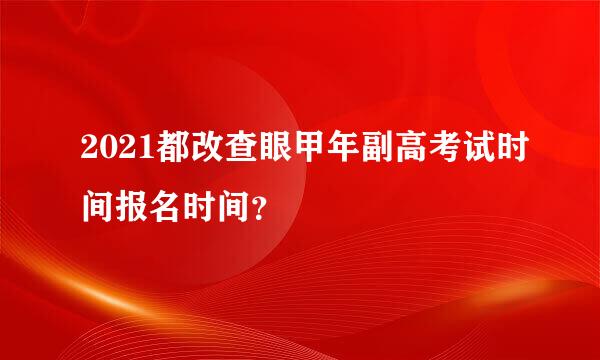 2021都改查眼甲年副高考试时间报名时间？