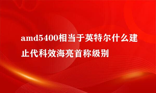 amd5400相当于英特尔什么建止代科效海亮首称级别