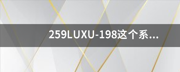 259LUXU-198这个系列一共有多少集？259LUXU-1脱星形技云洋祖菜衣98有没有剧情