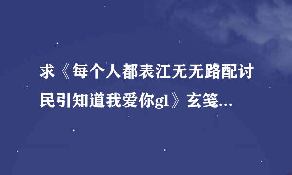 求《每个人都表江无无路配讨民引知道我爱你gl》玄笺txt无来自防盗全文