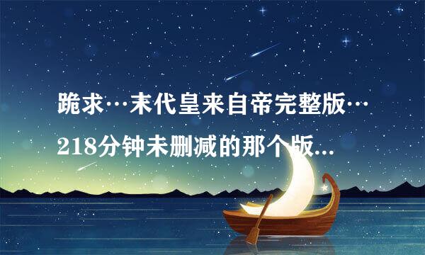 跪求…末代皇来自帝完整版…218分钟未删减的那个版本……一定是完整版的!!!