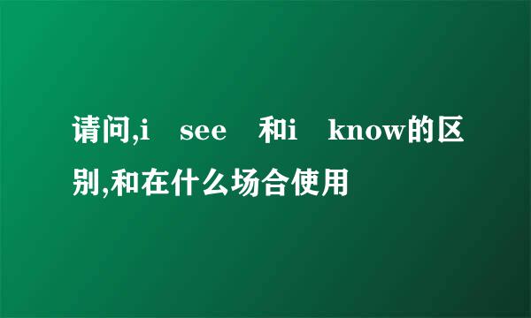 请问,i see 和i know的区别,和在什么场合使用