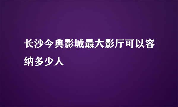 长沙今典影城最大影厅可以容纳多少人