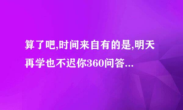 算了吧,时间来自有的是,明天再学也不迟你360问答.会想到的诗句是什么？