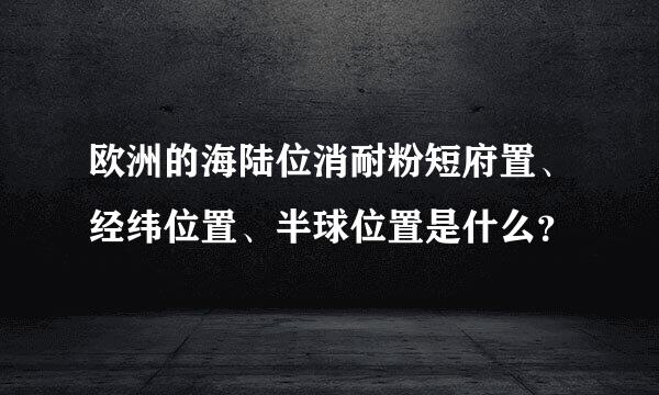 欧洲的海陆位消耐粉短府置、经纬位置、半球位置是什么？