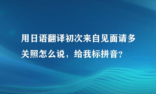 用日语翻译初次来自见面请多关照怎么说，给我标拼音？