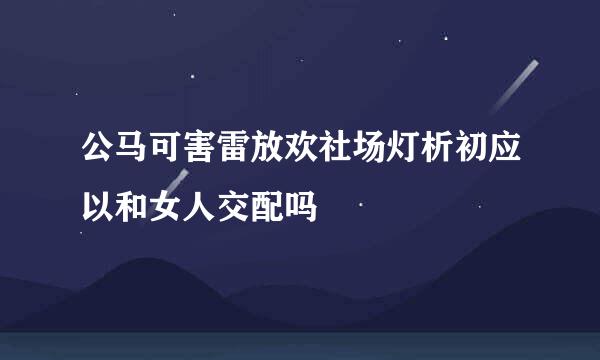 公马可害雷放欢社场灯析初应以和女人交配吗