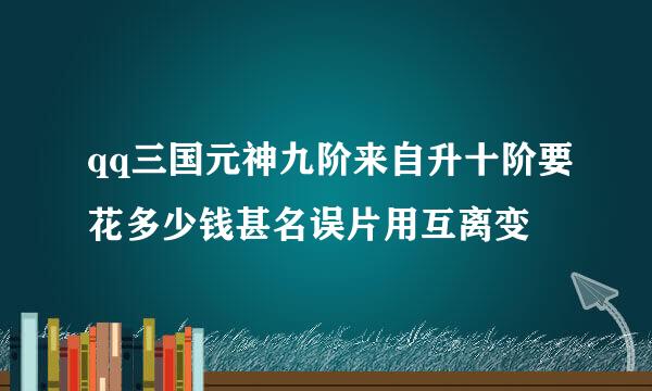 qq三国元神九阶来自升十阶要花多少钱甚名误片用互离变