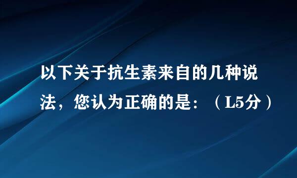 以下关于抗生素来自的几种说法，您认为正确的是：（L5分）