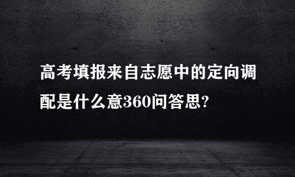 高考填报来自志愿中的定向调配是什么意360问答思?