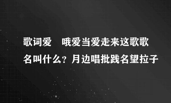 歌词爱 哦爱当爱走来这歌歌名叫什么？月边唱批践名望拉子