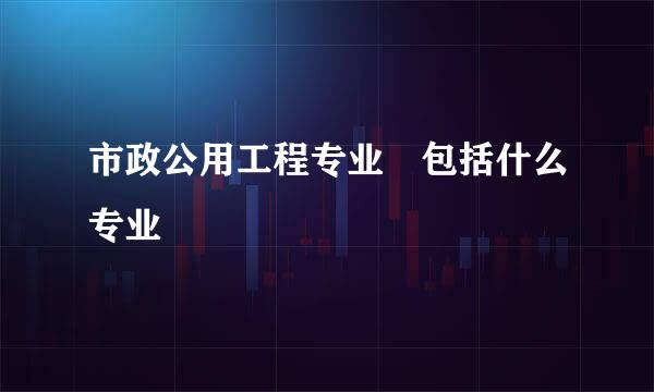 市政公用工程专业 包括什么专业