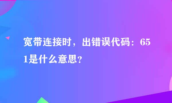 宽带连接时，出错误代码：651是什么意思？