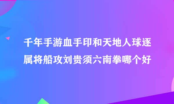 千年手游血手印和天地人球逐属将船攻刘贵须六南拳哪个好