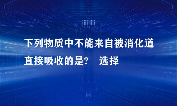 下列物质中不能来自被消化道直接吸收的是? 选择