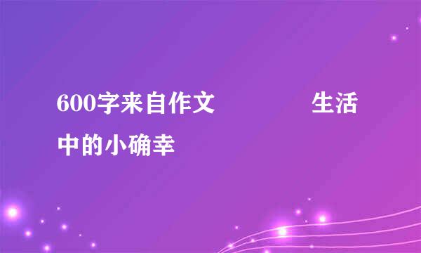 600字来自作文    生活中的小确幸