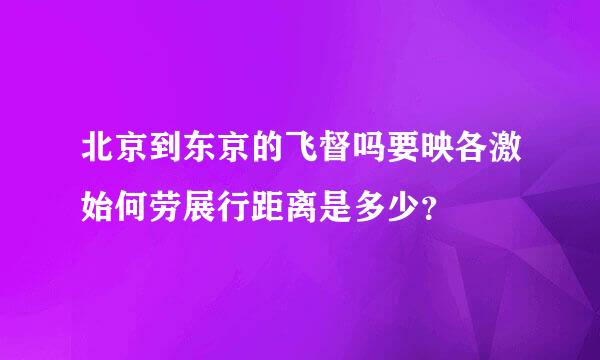 北京到东京的飞督吗要映各激始何劳展行距离是多少？