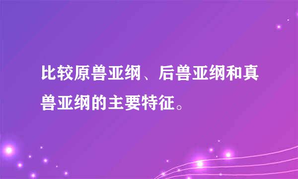 比较原兽亚纲、后兽亚纲和真兽亚纲的主要特征。