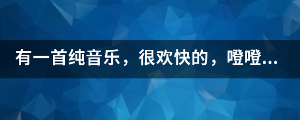 有一首纯音乐，很欢快的，乡值绿噔噔噔噔噔，噔噔噔噔噔，噔噔噔噔噔，噔