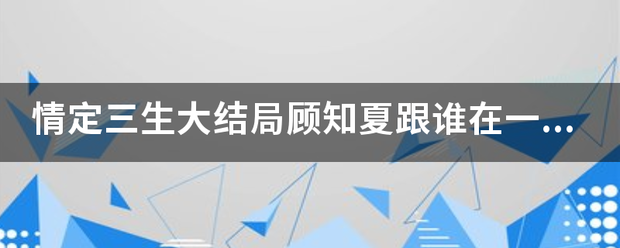 情定三生大结局顾知夏跟谁在一起了?