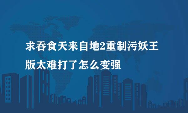 求吞食天来自地2重制污妖王版太难打了怎么变强