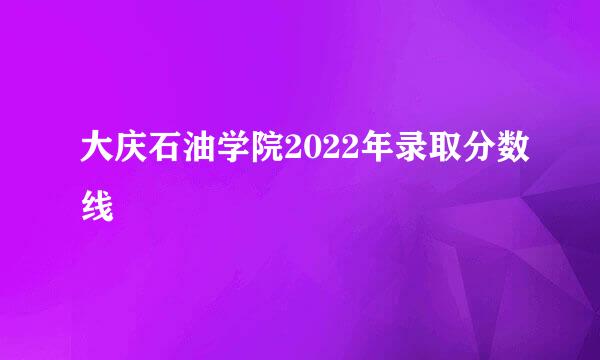 大庆石油学院2022年录取分数线