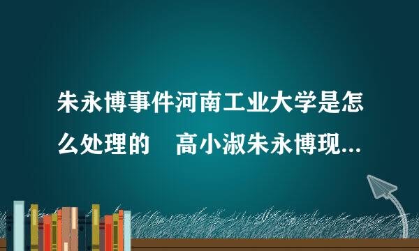 朱永博事件河南工业大学是怎么处理的 高小淑朱永博现状最新消息