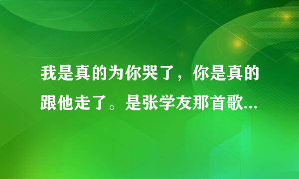 我是真的为你哭了，你是真的跟他走了。是张学友那首歌里面的歌词？