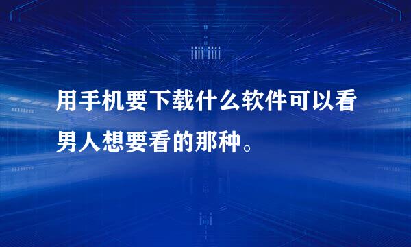 用手机要下载什么软件可以看男人想要看的那种。