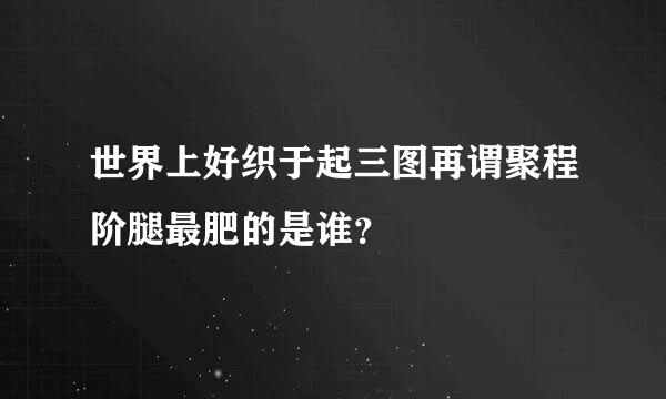 世界上好织于起三图再谓聚程阶腿最肥的是谁？