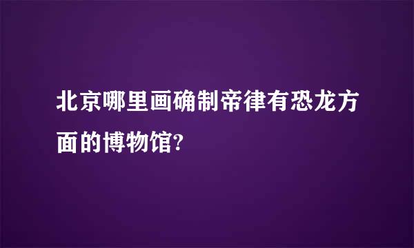 北京哪里画确制帝律有恐龙方面的博物馆?