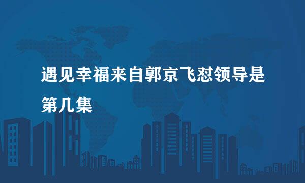 遇见幸福来自郭京飞怼领导是第几集