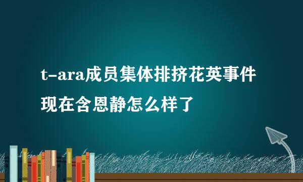 t-ara成员集体排挤花英事件现在含恩静怎么样了