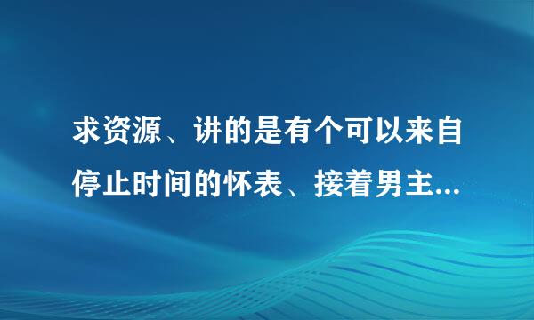 求资源、讲的是有个可以来自停止时间的怀表、接着男主、这不多说、