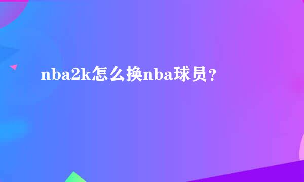 nba2k怎么换nba球员？