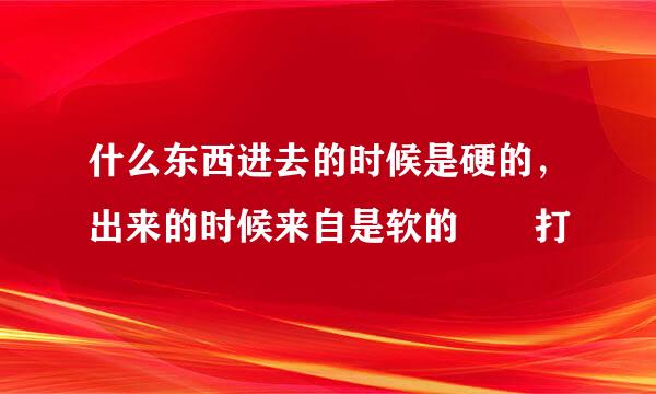 什么东西进去的时候是硬的，出来的时候来自是软的――打