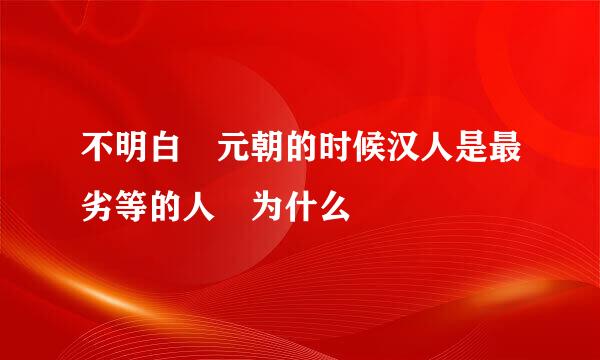 不明白 元朝的时候汉人是最劣等的人 为什么