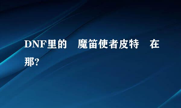 DNF里的 魔笛使者皮特 在那?