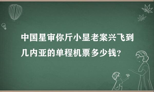 中国星审你斤小显老案兴飞到几内亚的单程机票多少钱？